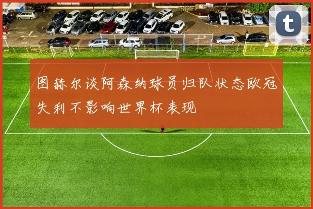 图赫尔谈阿森纳球员归队状态欧冠失利不影响世界杯表现