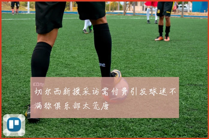 切尔西新援采访需付费引发球迷不满称俱乐部太荒唐