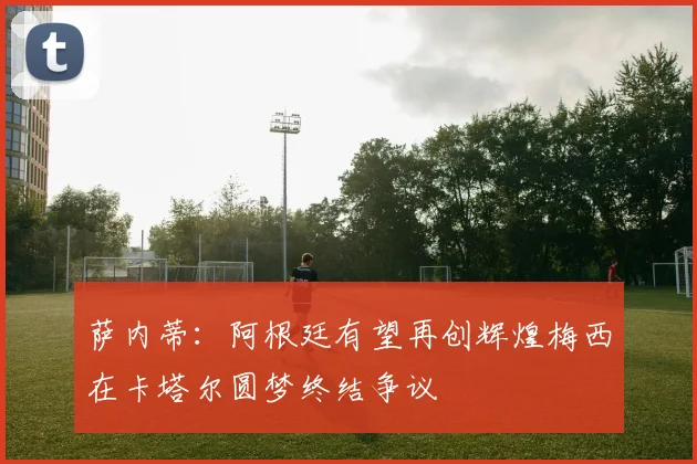萨内蒂：阿根廷有望再创辉煌梅西在卡塔尔圆梦终结争议