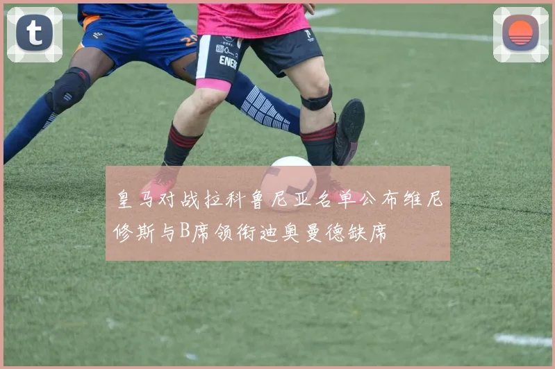 皇马对战拉科鲁尼亚名单公布维尼修斯与B席领衔迪奥曼德缺席