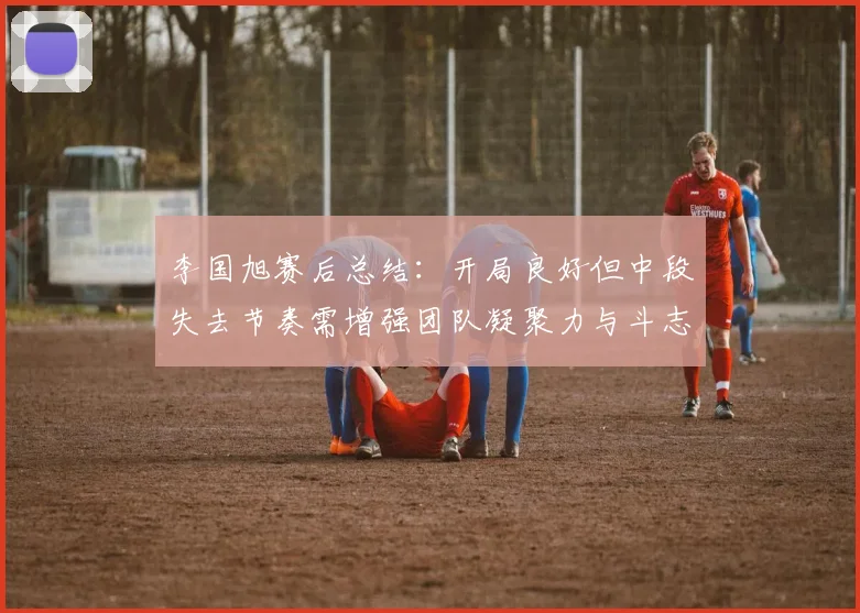 李国旭赛后总结：开局良好但中段失去节奏需增强团队凝聚力与斗志
