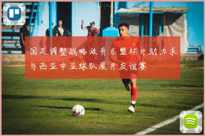 国足调整战略放弃东盟杯计划力求与西亚中亚球队展开友谊赛