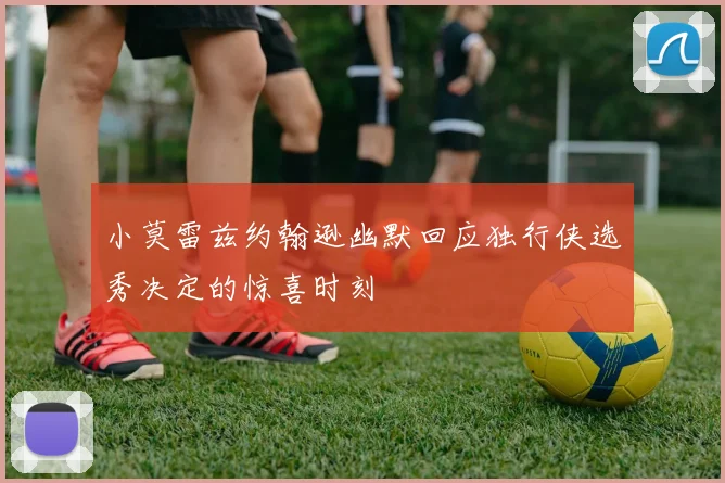 小莫雷兹约翰逊幽默回应独行侠选秀决定的惊喜时刻