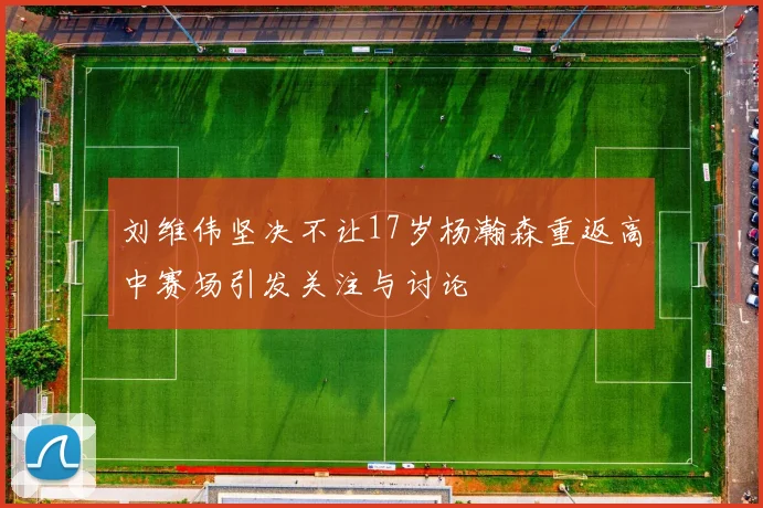 刘维伟坚决不让17岁杨瀚森重返高中赛场引发关注与讨论