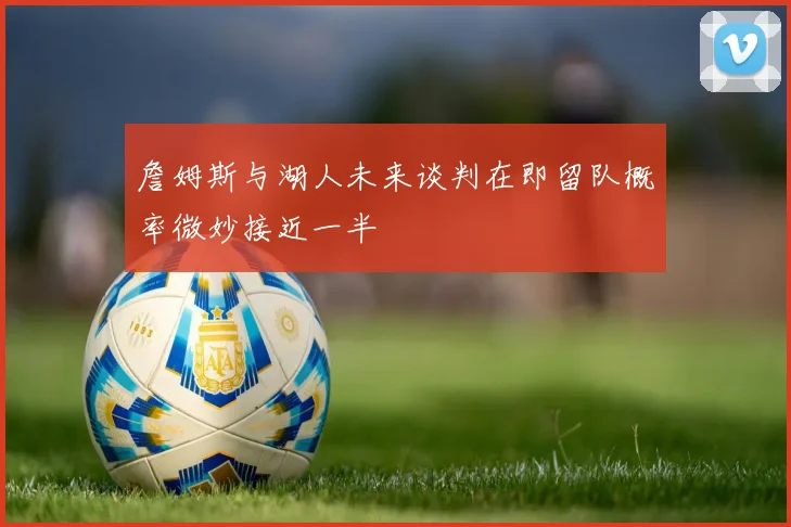 詹姆斯与湖人未来谈判在即留队概率微妙接近一半