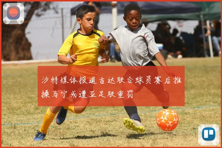 沙特媒体报道吉达联合球员赛后推搡马宁或遭亚足联重罚