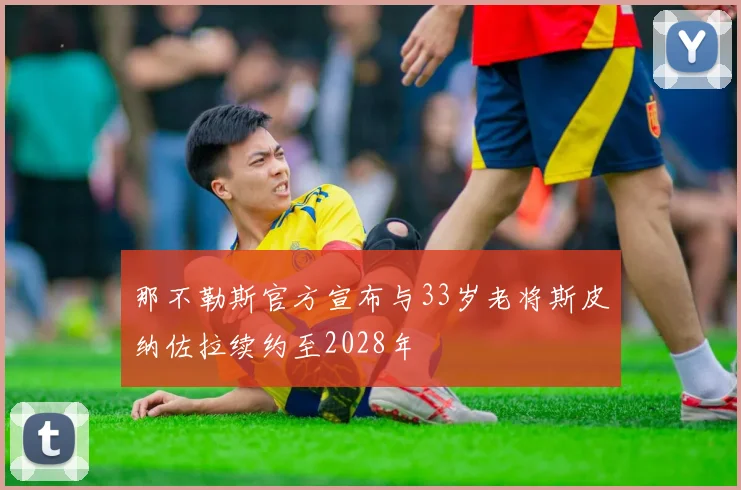 那不勒斯官方宣布与33岁老将斯皮纳佐拉续约至2028年