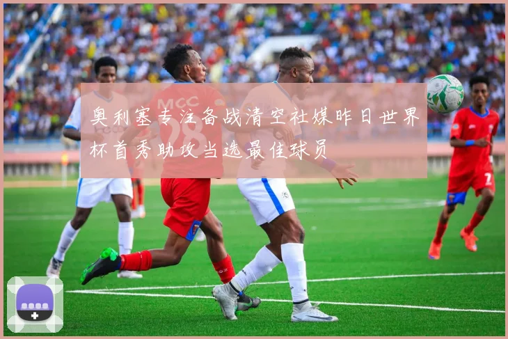 奥利塞专注备战清空社媒昨日世界杯首秀助攻当选最佳球员
