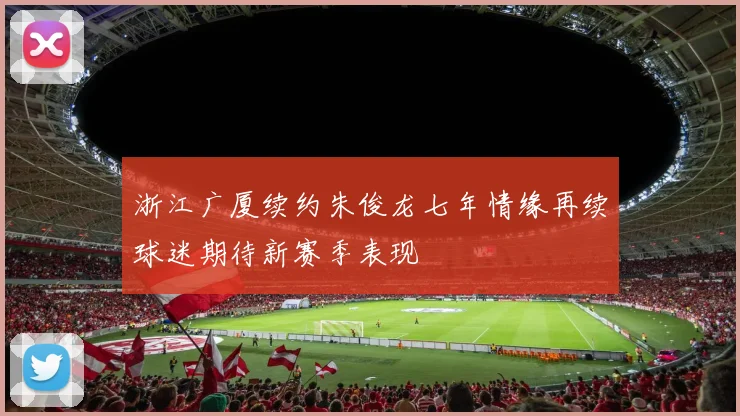 浙江广厦续约朱俊龙七年情缘再续球迷期待新赛季表现
