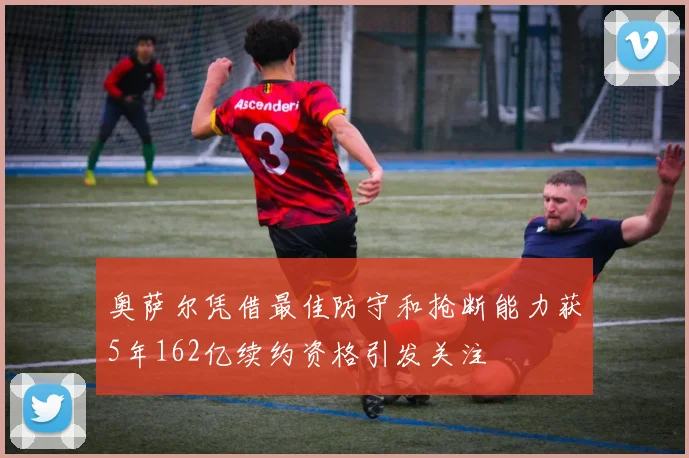 奥萨尔凭借最佳防守和抢断能力获5年162亿续约资格引发关注