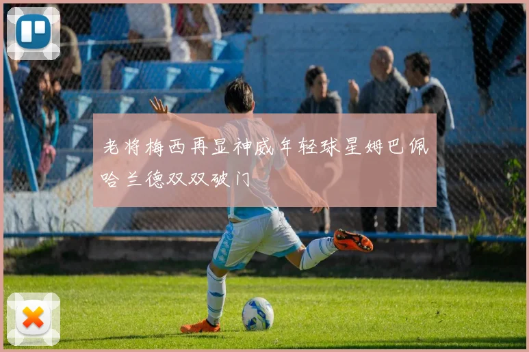 老将梅西再显神威年轻球星姆巴佩哈兰德双双破门