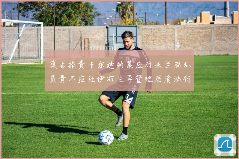 莫吉指责卡尔迪纳莱应对米兰混乱负责不应让伊布主导管理层清洗行动
