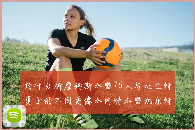 约什分析詹姆斯加盟76人与杜兰特勇士的不同更像加内特加盟凯尔特人的历史意义