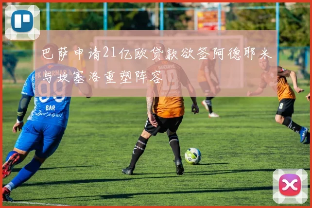 巴萨申请21亿欧贷款欲签阿德耶米与坎塞洛重塑阵容