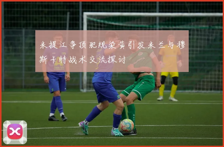 米提江争顶犯规染黄引发米兰与穆斯卡特战术交流探讨
