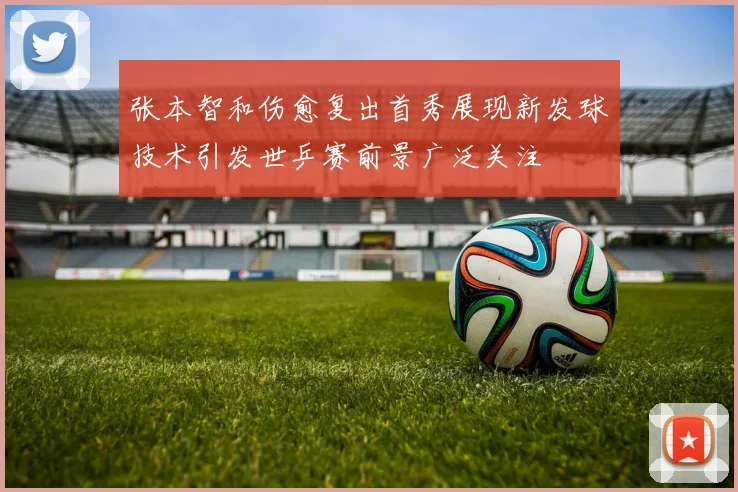 张本智和伤愈复出首秀展现新发球技术引发世乒赛前景广泛关注