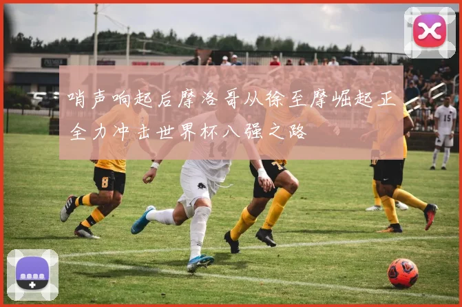 哨声响起后摩洛哥从徐至摩崛起正全力冲击世界杯八强之路