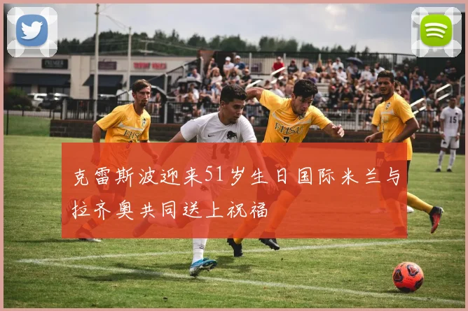 克雷斯波迎来51岁生日国际米兰与拉齐奥共同送上祝福