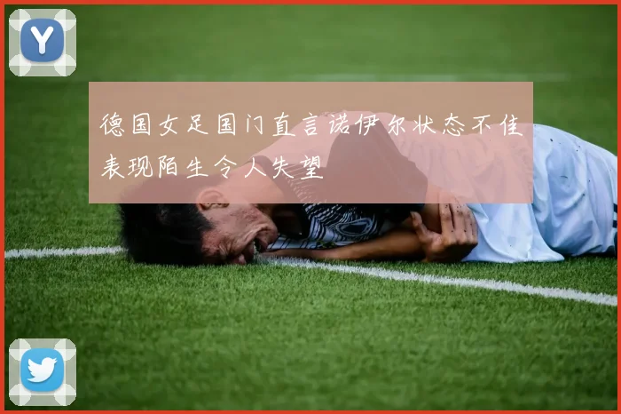 德国女足国门直言诺伊尔状态不佳表现陌生令人失望