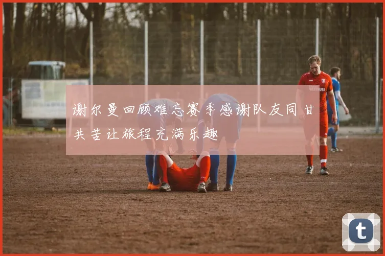 谢尔曼回顾难忘赛季感谢队友同甘共苦让旅程充满乐趣