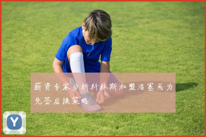 薪资专家分析科林斯加盟活塞或为先签后换策略
