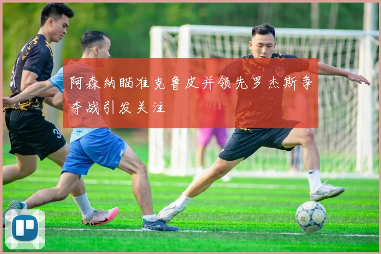 阿森纳瞄准克鲁皮并领先罗杰斯争夺战引发关注