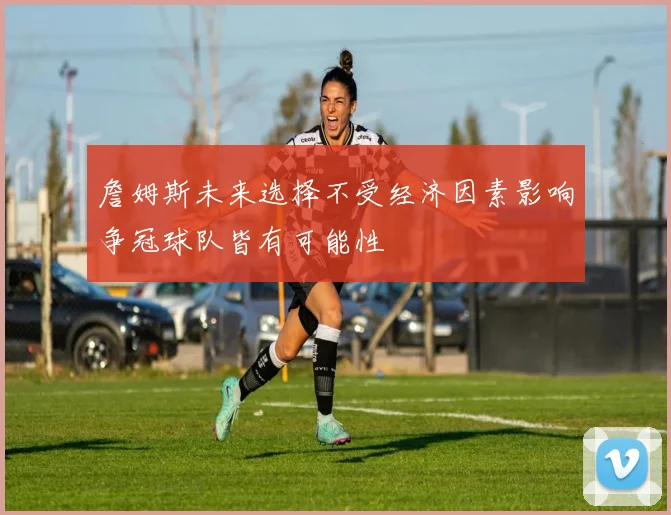 詹姆斯未来选择不受经济因素影响争冠球队皆有可能性