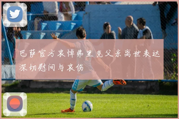 巴萨官方哀悼弗里克父亲离世表达深切慰问与哀伤