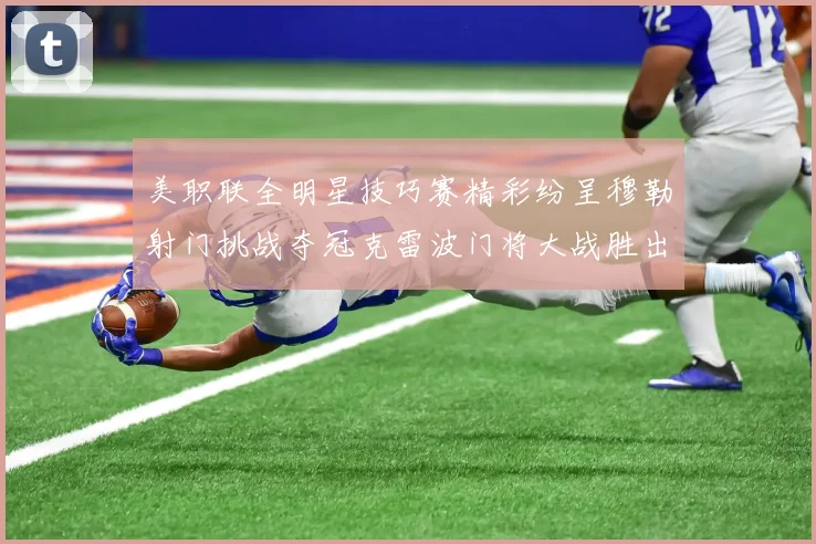 美职联全明星技巧赛精彩纷呈穆勒射门挑战夺冠克雷波门将大战胜出