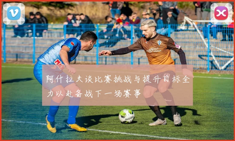 阿什拉夫谈比赛挑战与提升目标全力以赴备战下一场赛事